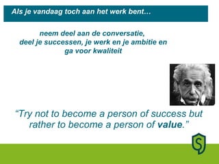 “ Try not to become a person of success but rather to become a person of  value .” Als je vandaag toch aan het werk bent… neem deel aan de conversatie,  deel je successen, je werk en je ambitie en ga voor kwaliteit 