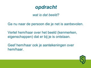 opdracht wat is dat beeld? Ga nu naar de persoon die je net is aanbevolen. Vertel hem/haar over het beeld (kenmerken, eigenschappen) dat er bij je is ontstaan. Geef hem/haar ook je aantekeningen over hem/haar. 