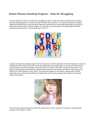 Online Phonics Reading Program - Help for Struggling


If you're looking for help for a child who is struggling to learn to read, then look no further than an online
phonics reading program. For those who aren't familiar with "phonics", it is a teaching method for English
speakers enabling them to read and spell. Basically it teaches how to associate single letters or groups of
letters with sounds used in spoken English. For example, an online phonics reading program will teach
someone that the sound "i" can be spelt "aye" "ae" or "i".




A good online phonics reading program will be interactive to hold the attention of the child learning to read. For
example the online tutor will say the sound associated with some single letters or groups of letters and the
pupil will have to use their computer mouse to point to and click on the letter or group on the screen. The
lessons will progress to whole words containing sounds which have already been learnt; take the group of
letters "out" which appear in many words. Two words will appear on the screen, perhaps with a similar
beginning sound and the pupil will have to identify the correct one by pointing and clicking. For example
"spout" and "spank".




The online tutor will encourage the child with praise when a task is carried out correctly or will repeat the
question if the answer is wrong.
 