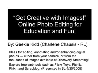 “ Get Creative with Images!” Online Photo Editing for Education and Fun! By: Geekie Kidd (Charlene Chausis - RL).  Ideas for editing, annotating and/or enhancing digital photos — either from your camera, or from the thousands of images available at Discovery Streaming!  Explore free web tools such as Flickr Toys, Picnik, Phixr, and Scrapblog. (Presented in SL 4/30/2008) 