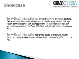  EmaxGlobal Interactive has provided innovative e-business solutions,
Web applications, Multimedia solutions and Mobile Marketing services. We align
proven technical expertise with business insight – so that enterprises may gain
competitive advantage on the World Wide Web and get quick return on investment
(ROI).
 EmaxGlobal Interactive has formed tactical alliances with industry
leaders and set up a state-of-the-art offshore development centre (ODC) in Indore,
India.
 