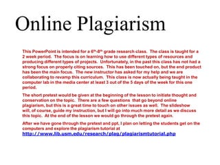 Online Plagiarism This PowerPoint is intended for a 6th-8thgrade research class.  The class is taught for a 2 week period.  The focus is on learning how to use different types of resources and producing different types of projects.  Unfortunately, in the past this class has not had a strong focus on properly citing sources.  This has been touched on, but the end product has been the main focus.  The new instructor has asked for my help and we are collaborating to revamp this curriculum.  This class is now actually being taught in the computer lab in the media center at least 3 out of the 5 days of the week for this one period. The short pretest would be given at the beginning of the lesson to initiate thought and conservation on the topic.  There are a few questions  that go beyond online plagiarism, but this is a great time to touch on other issues as well.  The slideshow will, of course, guide my instruction, but I will go into much more detail as we discuss this topic.  At the end of the lesson we would go through the pretest again. After we have gone through the pretest and ppt, I plan on letting the students get on the computers and explore the plagiarism tutorial at http://www.lib.usm.edu/research/plag/plagiarismtutorial.php 