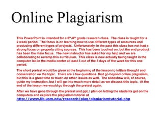 Online Plagiarism This PowerPoint is intended for a 6th-8thgrade research class.  The class is taught for a 2 week period.  The focus is on learning how to use different types of resources and producing different types of projects.  Unfortunately, in the past this class has not had a strong focus on properly citing sources.  This has been touched on, but the end product has been the main focus.  The new instructor has asked for my help and we are collaborating to revamp this curriculum.  This class is now actually being taught in the computer lab in the media center at least 3 out of the 5 days of the week for this one period. The short pretest would be given at the beginning of the lesson to initiate thought and conservation on the topic.  There are a few questions  that go beyond online plagiarism, but this is a great time to touch on other issues as well.  The slideshow will, of course, guide my instruction, but I will go into much more detail as we discuss this topic.  At the end of the lesson we would go through the pretest again. After we have gone through the pretest and ppt, I plan on letting the students get on the computers and explore the plagiarism tutorial at http://www.lib.usm.edu/research/plag/plagiarismtutorial.php 