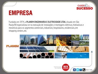 0800 47 3888
EMPRESA
Fundada em 1974, a PLANEM ENGENHARIA E ELETRICIDADE LTDA,situada em São
Paulo/SP,especializou-se na execução de instalações e montagens elétricas,hidráulicas e
mecânicas para os segmentos comerciais,industriais,hospitalares,residenciais,em
shopping centers,etc.
 