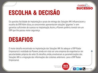 0800 47 3888
ESCOLHA & DECISÃO
Os quesitos facilidade de implantação e prazo de entrega das Soluções WK influenciaram a
escolha do ERP.Além disso,os concorrentes apresentaram soluções "gigantes"e sem
garantias suficientes de sucesso na implantação.Assim,a Planem preferiu investir em um
ERP que lhe passou maior segurança.
DESAFIOS
O maior desafio encontrado na implantação das Soluções WK foi adequar o ERP Radar
Empresarial à realidade da Planem,tendo em visto ser uma empresa de engenharia e ter
peculiaridades próprias do setor.Os desafios,então,envolveram as parametrizações das
Soluções WK e a migração das informações dos sistemas anteriores para o ERP Radar
Empresarial.
 