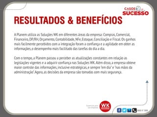 0800 47 3888
RESULTADOS & BENEFÍCIOS
A Planem utiliza as Soluções WK em diferentes áreas da empresa: Compras,Comercial,
Financeiro,DP/RH,Orçamento,Contabilidade,NFe,Estoque,Conciliação e Fiscal.Os ganhos
mais facilmente percebidos com a integração foram a confiança e a agilidade em obter as
informações,o desempenho mais facilitado das tarefas do dia a dia.
Com o tempo,a Planem passou a perceber as atualizações constantes em relação as
legislações vigentes e a adquirir confiança nas Soluções WK.Além disso,a empresa obteve
maior controle das informações,inclusive estratégicas,e sempre "em dia"e "nas mãos da
administração".Agora,as decisões da empresa são tomadas com mais segurança.
 