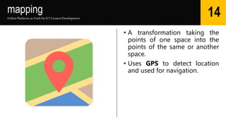 mapping
• A transformation taking the
points of one space into the
points of the same or another
space.
• Uses GPS to detect location
and used for navigation.
Online Platforms as Tools for ICTContent Development
14
 