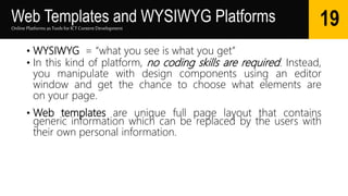 Web Templates and WYSIWYG Platforms
• WYSIWYG = “what you see is what you get”
• In this kind of platform, no coding skills are required. Instead,
you manipulate with design components using an editor
window and get the chance to choose what elements are
on your page.
• Web templates are unique full page layout that contains
generic information which can be replaced by the users with
their own personal information.
Online Platforms as Tools for ICTContent Development
19
 