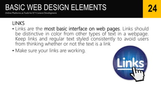 BASIC WEB DESIGN ELEMENTS
LINKS
• Links are the most basic interface on web pages. Links should
be distinctive in color from other types of text in a webpage.
Keep links and regular text styled consistently to avoid users
from thinking whether or not the text is a link.
• Make sure your links are working.
Online Platforms as Tools for ICTContent Development
24
 