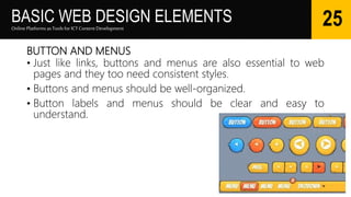 BASIC WEB DESIGN ELEMENTS
BUTTON AND MENUS
• Just like links, buttons and menus are also essential to web
pages and they too need consistent styles.
• Buttons and menus should be well-organized.
• Button labels and menus should be clear and easy to
understand.
Online Platforms as Tools for ICTContent Development
25
 