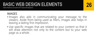 BASIC WEB DESIGN ELEMENTS
IMAGES
• Images also aids in communicating your message to the
viewers. Aside from being used as fillers, images also helps in
leaving a lasting first impression.
• Use specific images that are related to your content so that it
will draw attention not only to the content but to your web
page as a whole.
Online Platforms as Tools for ICTContent Development
26
 