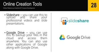 Online Creation Tools
Online Platforms as Tools for ICTContent Development
28
• Slideshare – you can use this to
upload and share your
professional videos and slide
presentations.
• Google Drive – you can use
this to backup your files in the
cloud and access them
anywhere. You can also use
other applications of Google
along with Google Drive.
 