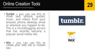 Online Creation Tools
Online Platforms as Tools for ICTContent Development
29
• Tumblr – you can use this to
share text, photos, quotes,
music, and videos from your
browser, phone, desktop, email
or wherever you happen to be.
This is a microblogging service
that has recently become a
popular social media site.
• Wix – you can use this to
create your web site or mobile
site.
 
