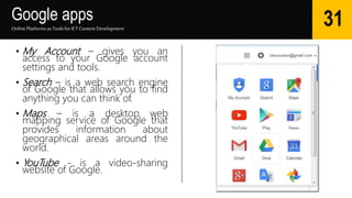 Google apps
Online Platforms as Tools for ICTContent Development
31
• My Account – gives you an
access to your Google account
settings and tools.
• Search – is a web search engine
of Google that allows you to find
anything you can think of.
• Maps – is a desktop web
mapping service of Google that
provides information about
geographical areas around the
world.
• YouTube - is a video-sharing
website of Google.
 