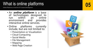 What is online platforms
• An online platform is a base
of technologies designed to
run within an online
environment and provides
interactive online services.
• Online platforms currently
include, but are not limited to:
• Presentation or Visualization
• Cloud Computing
• Social Media
• File Management
• Mapping
• Web Page Creation
Online Platforms as Tools for ICTContent Development
05
 
