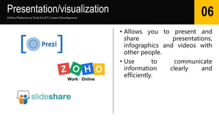 Presentation/visualization
• Allows you to present and
share presentations,
infographics and videos with
other people.
• Use to communicate
information clearly and
efficiently.
Online Platforms as Tools for ICTContent Development
06
 