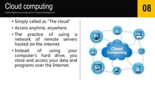 Cloud computing
• Simply called as “The cloud”
• Access anytime, anywhere.
• The practice of using a
network of remote servers
hosted on the internet.
• Instead of using your
computer’s hard drive, you
store and access your data and
programs over the Internet.
Online Platforms as Tools for ICTContent Development
08
 