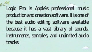 Logic Pro is Apple’s professional music
production and creation software. It is one of
the best audio editing software available
because it has a vast library of sounds,
instruments, samples, and unlimited audio
tracks.
 