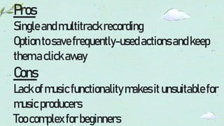 Pros
Singleandmultitrackrecording
Optiontosavefrequently-usedactionsandkeep
themaclickaway
Cons
Lackofmusicfunctionalitymakesitunsuitablefor
musicproducers
Toocomplexforbeginners
 