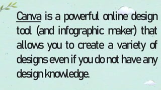 Canva is a powerful online design
tool (and infographic maker) that
allows you to create a variety of
designs even if you do not have any
designknowledge.
 