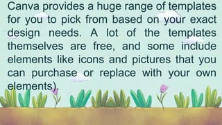 Canva provides a huge range of templates
for you to pick from based on your exact
design needs. A lot of the templates
themselves are free, and some include
elements like icons and pictures that you
can purchase or replace with your own
elements).
 