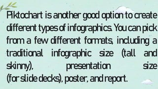 Piktochart is another good option to create
different types of infographics. You can pick
from a few different formats, including a
traditional infographic size (tall and
skinny), presentation size
(forslidedecks),poster,andreport.
 