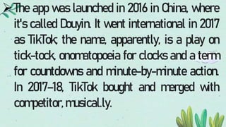 The app was launched in 2016 in China, where
it's called Douyin. It went international in 2017
as TikTok; the name, apparently, is a play on
tick-tock, onomatopoeia for clocks and a term
for countdowns and minute-by-minute action.
In 2017–18, TikTok bought and merged with
competitor,musical.ly.
 