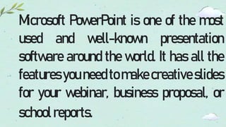 Microsoft PowerPoint is one of the most
used and well-known presentation
software around the world. It has all the
features youneed tomake creativeslides
for your webinar, business proposal, or
schoolreports.
 