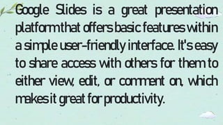 Google Slides is a great presentation
platform that offers basic features within
a simple user-friendly interface. It's easy
to share access with others for them to
either view, edit, or comment on, which
makesitgreatforproductivity.
 