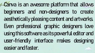 Canva is an awesome platform that allows
beginners and non-designers to create
aesthetically pleasing content and artworks.
Even professional graphic designers love
usingthis softwareas itspowerfuleditor and
user-friendly interface makes designing
easierandfaster.
 