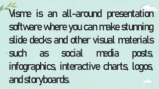 Visme is an all-around presentation
software where you can make stunning
slide decks and other visual materials
such as social media posts,
infographics, interactive charts, logos,
andstoryboards.
 