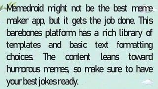 Memedroid might not be the best meme
maker app, but it gets the job done. This
barebones platform has a rich library of
templates and basic text formatting
choices. The content leans toward
humorous memes, so make sure to have
yourbestjokesready.
 