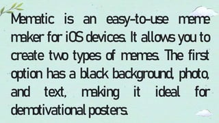Mematic is an easy-to-use meme
maker for iOS devices. It allows you to
create two types of memes. The first
option has a black background, photo,
and text, making it ideal for
demotivationalposters.
 