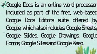 Google Docs is an online word processor
included as part of the free, web-based
Google Docs Editors suite offered by
Google, which also includes: Google Sheets,
Google Slides, Google Drawings, Google
Forms,GoogleSitesandGoogleKeep.
 
