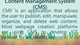 Content Management System
(CMS)
CMS is an application that allows
the user to publish, edit, manipulate,
organize, and delete web content.
Most webpage creation platforms
are using CMS to develop ICT
content for a specific purpose.
 