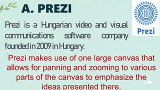 A. PREZI
Prezi is a Hungarian video and visual
communications software company
foundedin2009 inHungary.
Prezi makes use of one large canvas that
allows for panning and zooming to various
parts of the canvas to emphasize the
ideas presented there.
 