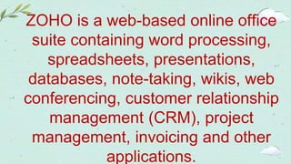 ZOHO is a web-based online office
suite containing word processing,
spreadsheets, presentations,
databases, note-taking, wikis, web
conferencing, customer relationship
management (CRM), project
management, invoicing and other
applications.
 