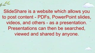 SlideShare is a website which allows you
to post content - PDFs, PowerPoint slides,
videos, and others - as a presentation.
Presentations can then be searched,
viewed and shared by anyone.
 