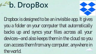 b. DropBox
Dropbox is designed to be an invisible app. It gives
you a folder on your computer that automatically
backs up and syncs your files across all your
devices—and also keeps them in the cloud so you
can access them from any computer, anywhere in
theworld.
 