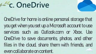 c. OneDrive
OneDrive for home is online personal storage that
you get when you set up a Microsoft account to use
services such as Outlook.com or Xbox. Use
OneDrive to save documents, photos, and other
files in the cloud, share them with friends, and
evencollaborateoncontent.
 