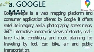a. GOOGLE
MAP
Google Maps is a web mapping platform and
consumer application offered by Google. It offers
satellite imagery, aerial photography, street maps,
360° interactive panoramic views of streets, real-
time traffic conditions, and route planning for
traveling by foot, car, bike, air and public
transportation.
 
