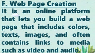 F. Web Page Creation
It is an online platform
that lets you build a web
page that includes colors,
texts, images, and often
contains links to media
such as video and audio.
 