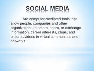 Are computer-mediated tools that
allow people, companies and other
organizations to create, share, or exchange
information, career interests, ideas, and
pictures/videos in virtual communities and
networks.
 