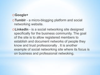 oGoogle+
oTumblr - a micro-blogging platform and social
networking website.
oLinkedIn - is a social networking site designed
specifically for the business community. The goal
of the site is to allow registered members to
establish and document networks of people they
know and trust professionally . It is another
example of social networking site where its focus is
on business and professional netwoking.
 
