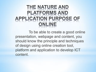 To be able to create a good online
presentation, webpage and content, you
should know the principle and techniques
of design using online creation tool,
platform and application to develop ICT
content.
 