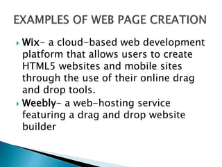  Wix- a cloud-based web development
platform that allows users to create
HTML5 websites and mobile sites
through the use of their online drag
and drop tools.
 Weebly- a web-hosting service
featuring a drag and drop website
builder
 