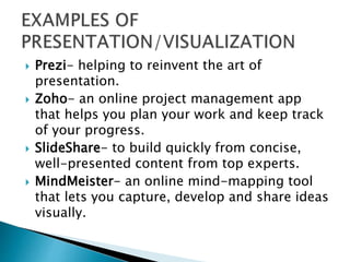  Prezi- helping to reinvent the art of
presentation.
 Zoho- an online project management app
that helps you plan your work and keep track
of your progress.
 SlideShare- to build quickly from concise,
well-presented content from top experts.
 MindMeister- an online mind-mapping tool
that lets you capture, develop and share ideas
visually.
 