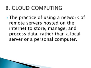  The practice of using a network of
remote servers hosted on the
internet to store, manage, and
process data, rather than a local
server or a personal computer.
 