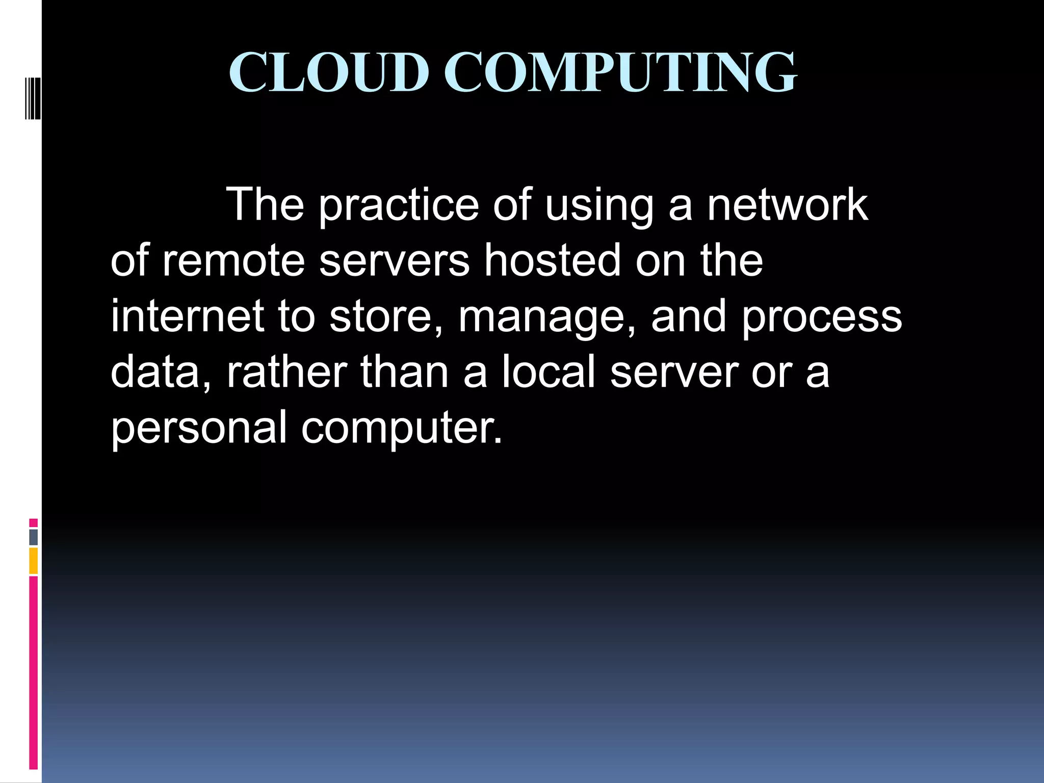 CLOUD COMPUTING
The practice of using a network
of remote servers hosted on the
internet to store, manage, and process
data, rather than a local server or a
personal computer.
 