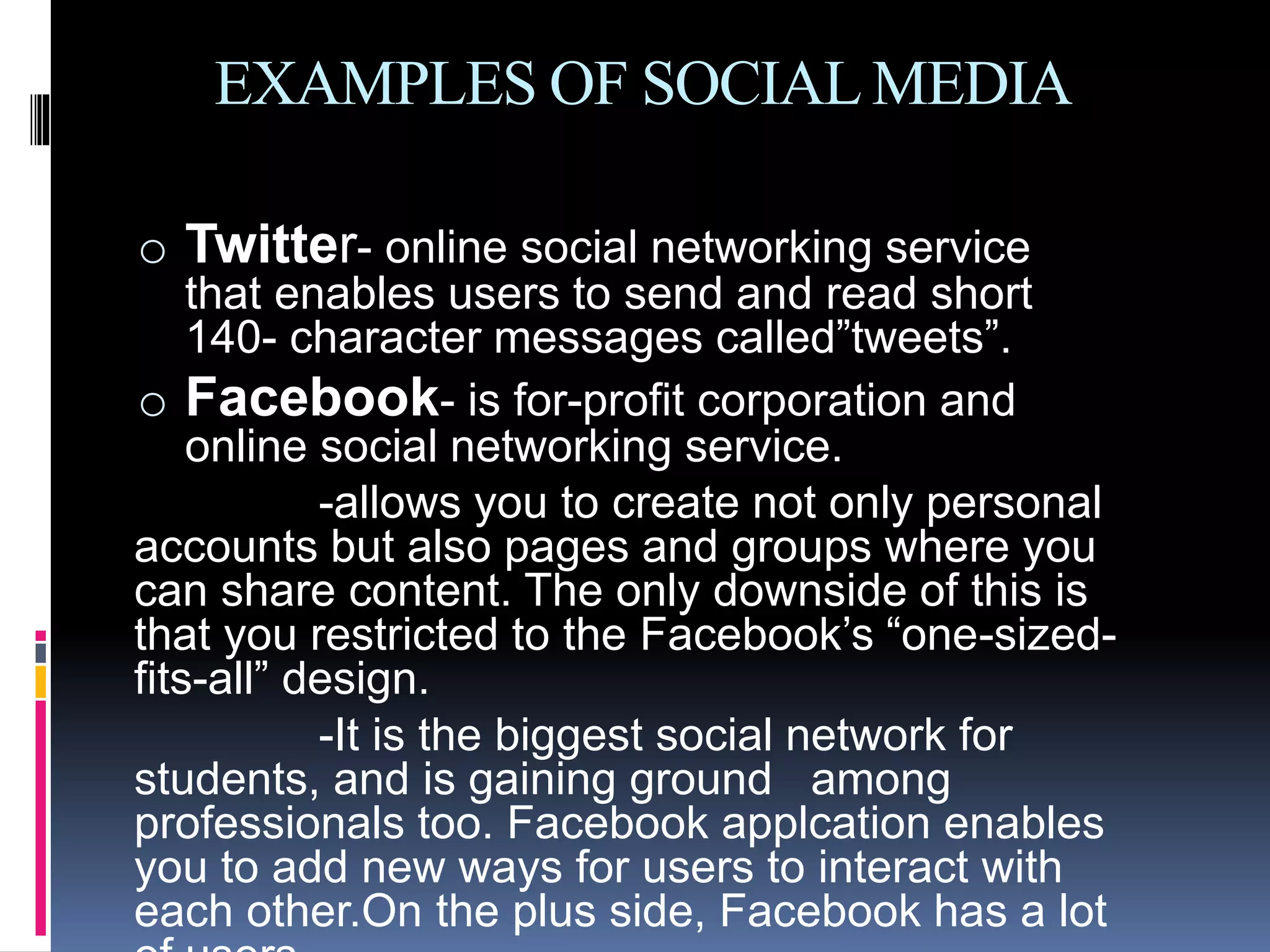 EXAMPLES OF SOCIALMEDIA
o Twitter- online social networking service
that enables users to send and read short
140- character messages called”tweets”.
o Facebook- is for-profit corporation and
online social networking service.
-allows you to create not only personal
accounts but also pages and groups where you
can share content. The only downside of this is
that you restricted to the Facebook’s “one-sized-
fits-all” design.
-It is the biggest social network for
students, and is gaining ground among
professionals too. Facebook applcation enables
you to add new ways for users to interact with
each other.On the plus side, Facebook has a lot
 